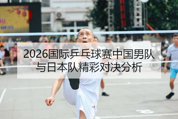 2026国际乒乓球赛中国男队与日本队精彩对决分析