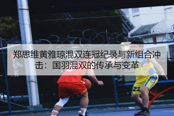 郑思维黄雅琼混双连冠纪录与新组合冲击：国羽混双的传承与变革