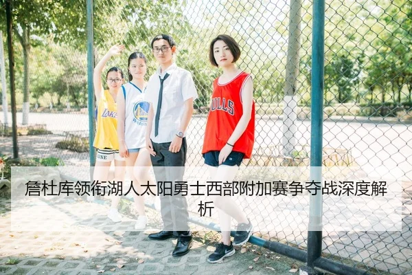 詹杜库领衔湖人太阳勇士西部附加赛争夺战深度解析