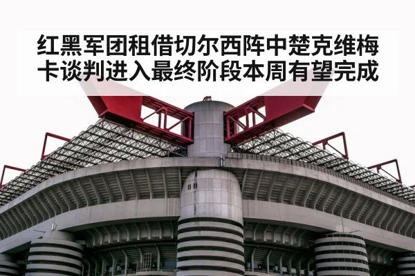 红黑军团租借切尔西阵中楚克维梅卡谈判进入最终阶段本周有望完成