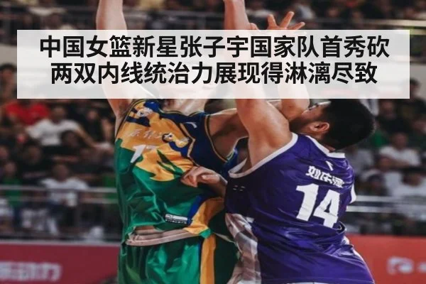 中国女篮新星张子宇国家队首秀砍两双内线统治力展现得淋漓尽致